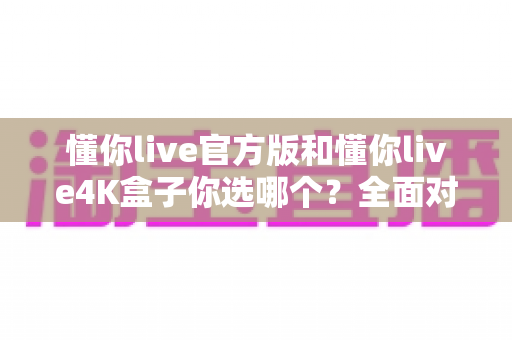 懂你live官方版和懂你live4K盒子你选哪个?全面对比帮你做出明智选择 懂你live官方版和懂你live4K盒子你选哪个?全面对比帮你做出明智选择