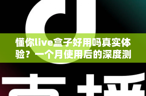 懂你live盒子好用吗真实体验？一个月使用后的深度测评与购买建议