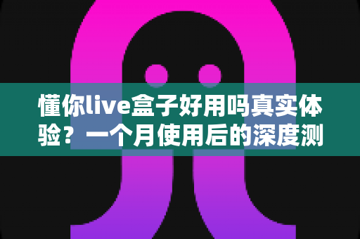 懂你live盒子好用吗真实体验？一个月使用后的深度测评与购买建议
