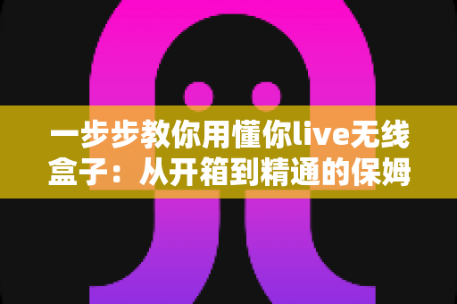 一步步教你用懂你live无线盒子：从开箱到精通的保姆级实战指南