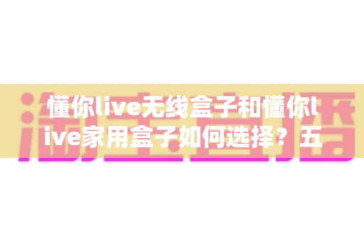 懂你live无线盒子和懂你live家用盒子如何选择?五大维度深度对比,帮你一次选对不踩坑 懂你live无线盒子和懂你live家用盒子如何选择?五大维度深度对比,帮你一次选对不踩坑