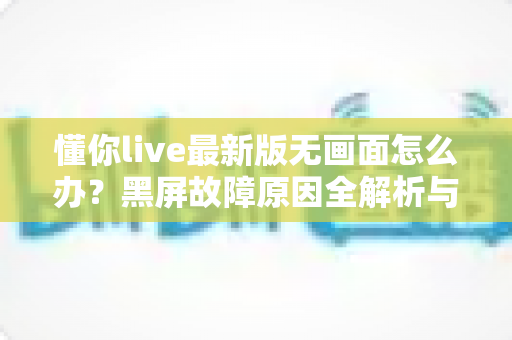 懂你live最新版无画面怎么办？黑屏故障原因全解析与高效解决攻略