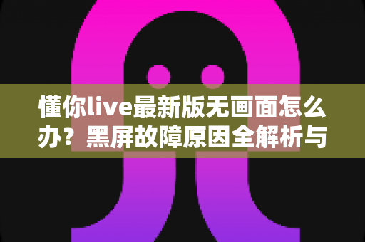 懂你live最新版无画面怎么办？黑屏故障原因全解析与高效解决攻略