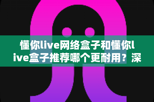 懂你live网络盒子和懂你live盒子推荐哪个更耐用？深度对比与选购避坑指南