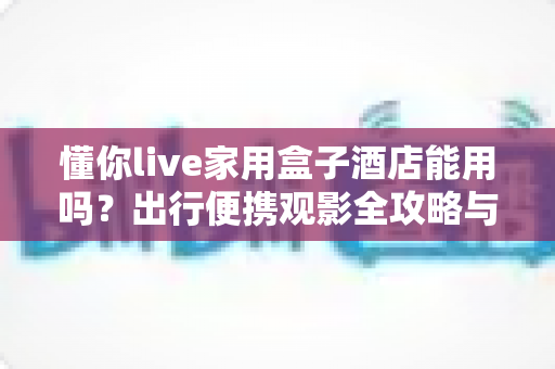 懂你live家用盒子酒店能用吗？出行便携观影全攻略与深度实用解析