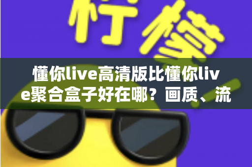 懂你live高清版比懂你live聚合盒子好在哪？画质、流畅度与体验五大维度全方位深度对比