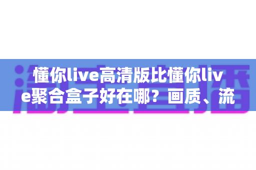 懂你live高清版比懂你live聚合盒子好在哪？画质、流畅度与体验五大维度全方位深度对比