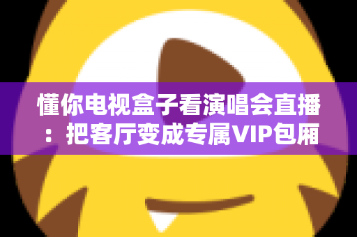 懂你电视盒子看演唱会直播:把客厅变成专属VIP包厢的完整指南 懂你电视盒子看演唱会直播:把客厅变成专属VIP包厢的完整指南