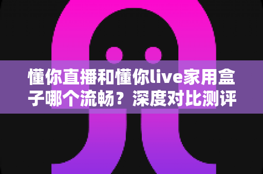 懂你直播和懂你live家用盒子哪个流畅?深度对比测评帮你找到最顺滑的观影方案 懂你直播和懂你live家用盒子哪个流畅?深度对比测评帮你找到最顺滑的观影方案