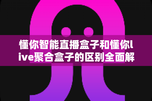 懂你智能直播盒子和懂你live聚合盒子的区别全面解析:一篇文章帮你选对不踩坑 懂你智能直播盒子和懂你live聚合盒子的区别全面解析:一篇文章帮你选对不踩坑