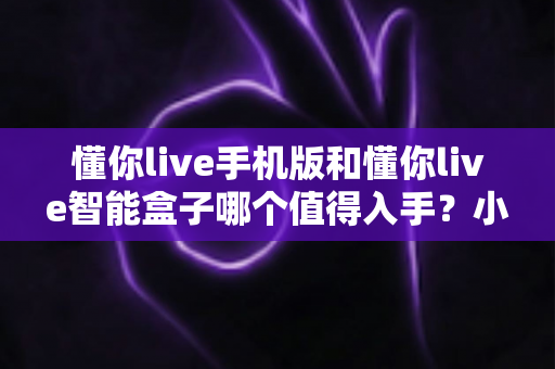 懂你live手机版和懂你live智能盒子哪个值得入手？小屏便捷与大屏沉浸全对比，看完再买不踩坑