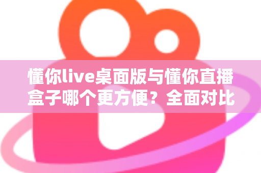 懂你live桌面版与懂你直播盒子哪个更方便?全面对比分析帮你选对工具 懂你live桌面版与懂你直播盒子哪个更方便?全面对比分析帮你选对工具