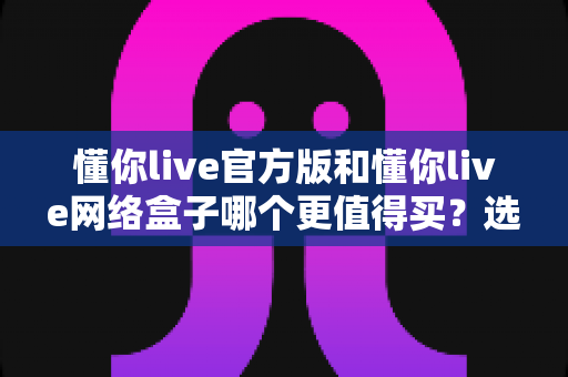 懂你live官方版和懂你live网络盒子哪个更值得买？选购前必看的深度对比指南
