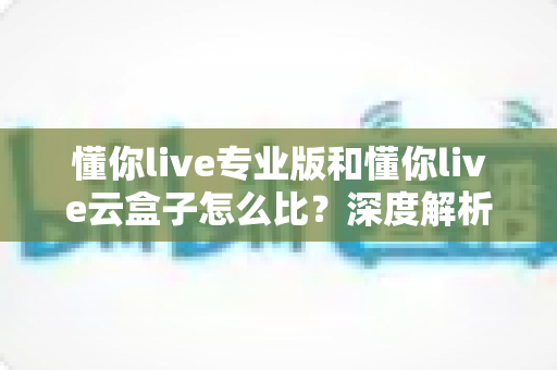 懂你live专业版和懂你live云盒子怎么比？深度解析两款产品的差异与选购指南