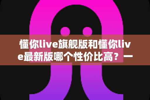 懂你live旗舰版和懂你live最新版哪个性价比高?一文看懂两个版本的差异与选购建议 懂你live旗舰版和懂你live最新版哪个性价比高?一文看懂两个版本的差异与选购建议