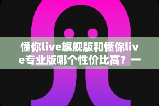 懂你live旗舰版和懂你live专业版哪个性价比高？一篇文章帮你算清这笔账