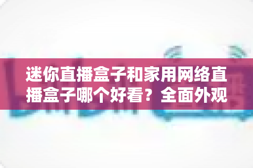 迷你直播盒子和家用网络直播盒子哪个好看？全面外观设计与选购指南