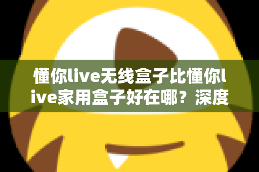 懂你live无线盒子比懂你live家用盒子好在哪？深度解析无线K歌盒子的五大核心优势，帮你选对不选贵