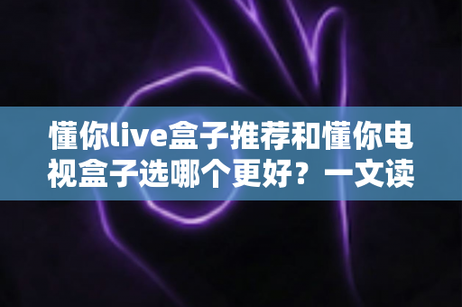 懂你live盒子推荐和懂你电视盒子选哪个更好?一文读懂选购要点与真实体验 懂你live盒子推荐和懂你电视盒子选哪个更好?一文读懂选购要点与真实体验