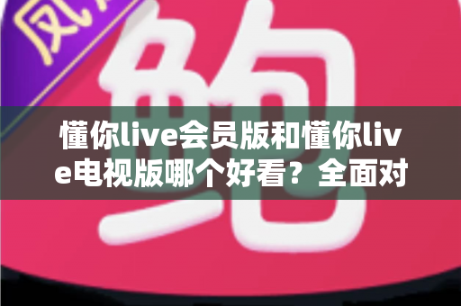 懂你live会员版和懂你live电视版哪个好看？全面对比评测助你找到最佳观影选择