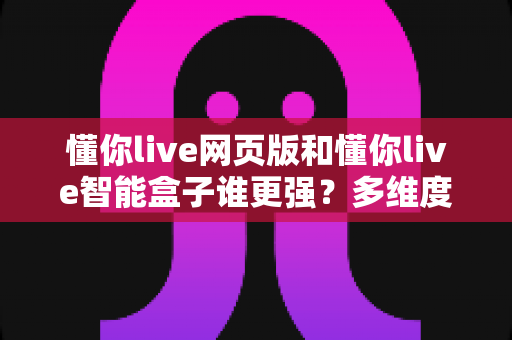 懂你live网页版和懂你live智能盒子谁更强？多维度深度对比，帮你找到最适合的观看方案