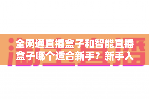 全网通直播盒子和智能直播盒子哪个适合新手?新手入门选购终极指南一文读懂 全网通直播盒子和智能直播盒子哪个适合新手?新手入门选购终极指南一文读懂