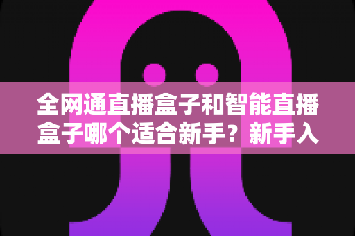 全网通直播盒子和智能直播盒子哪个适合新手?新手入门选购终极指南一文读懂 全网通直播盒子和智能直播盒子哪个适合新手?新手入门选购终极指南一文读懂