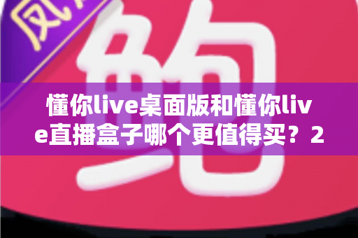 懂你live桌面版和懂你live直播盒子哪个更值得买？2025年最新选购指南帮你一次搞懂