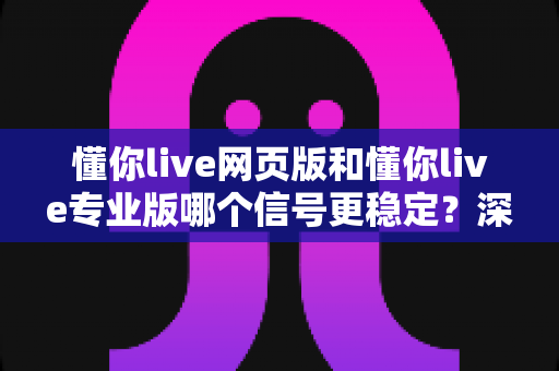 懂你live网页版和懂你live专业版哪个信号更稳定？深度对比与实用选择指南