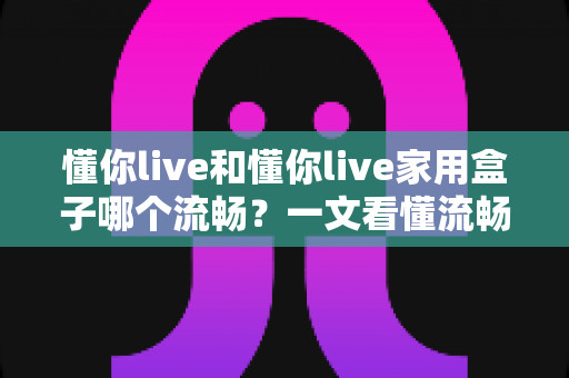 懂你live和懂你live家用盒子哪个流畅？一文看懂流畅度差异与选购指南