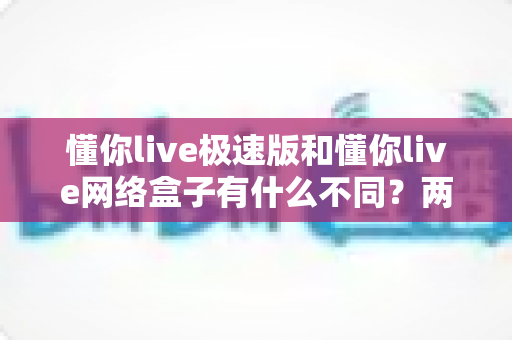 懂你live极速版和懂你live网络盒子有什么不同?两款版本核心差异全解析与选择指南 懂你live极速版和懂你live网络盒子有什么不同?两款版本核心差异全解析与选择指南