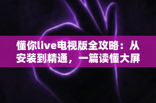懂你live电视版全攻略：从安装到精通，一篇读懂大屏直播体验