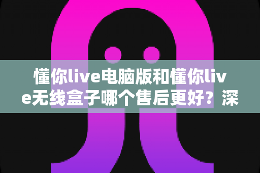 懂你live电脑版和懂你live无线盒子哪个售后更好?深度对比帮你选对不踩坑 懂你live电脑版和懂你live无线盒子哪个售后更好?深度对比帮你选对不踩坑