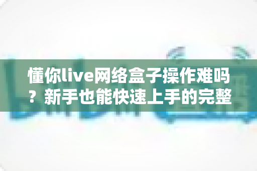懂你live网络盒子操作难吗？新手也能快速上手的完整使用指南