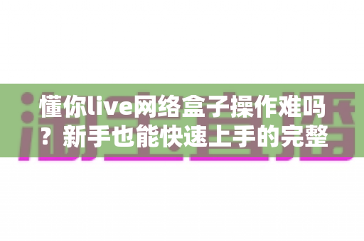 懂你live网络盒子操作难吗？新手也能快速上手的完整使用指南