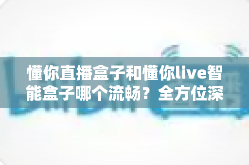 懂你直播盒子和懂你live智能盒子哪个流畅？全方位深度对比帮你选出真正顺滑不卡顿的观影神器