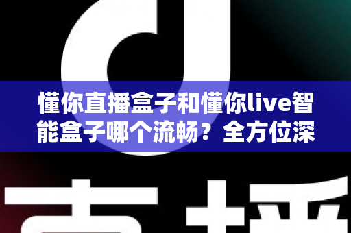 懂你直播盒子和懂你live智能盒子哪个流畅？全方位深度对比帮你选出真正顺滑不卡顿的观影神器