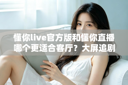 懂你live官方版和懂你直播哪个更适合客厅？大屏追剧观影场景全方位对比指南