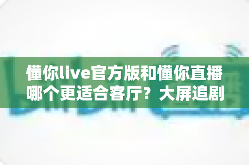 懂你live官方版和懂你直播哪个更适合客厅？大屏追剧观影场景全方位对比指南