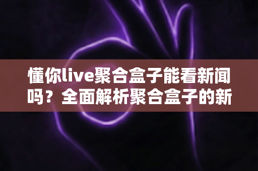 懂你live聚合盒子能看新闻吗?全面解析聚合盒子的新闻观看功能与使用指南 懂你live聚合盒子能看新闻吗?全面解析聚合盒子的新闻观看功能与使用指南