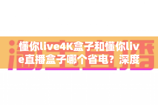 懂你live4K盒子和懂你live直播盒子哪个省电?深度功耗对比与省电选购全指南 懂你live4K盒子和懂你live直播盒子哪个省电?深度功耗对比与省电选购全指南
