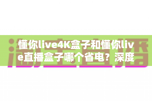 懂你live4K盒子和懂你live直播盒子哪个省电?深度功耗对比与省电选购全指南 懂你live4K盒子和懂你live直播盒子哪个省电?深度功耗对比与省电选购全指南