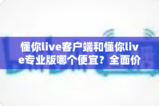 懂你live客户端和懂你live专业版哪个便宜?全面价格对比与选购指南帮你省钱不踩坑 懂你live客户端和懂你live专业版哪个便宜?全面价格对比与选购指南帮你省钱不踩坑