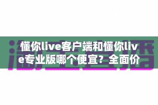 懂你live客户端和懂你live专业版哪个便宜?全面价格对比与选购指南帮你省钱不踩坑 懂你live客户端和懂你live专业版哪个便宜?全面价格对比与选购指南帮你省钱不踩坑