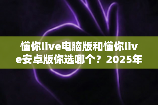 懂你live电脑版和懂你live安卓版你选哪个？2025年最全对比指南帮你一次选对