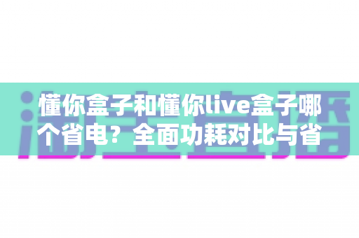 懂你盒子和懂你live盒子哪个省电？全面功耗对比与省电选购指南