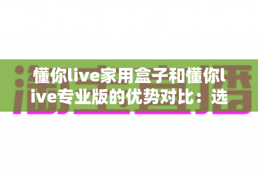 懂你live家用盒子和懂你live专业版的优势对比:选对设备让直播事半功倍 懂你live家用盒子和懂你live专业版的优势对比:选对设备让直播事半功倍