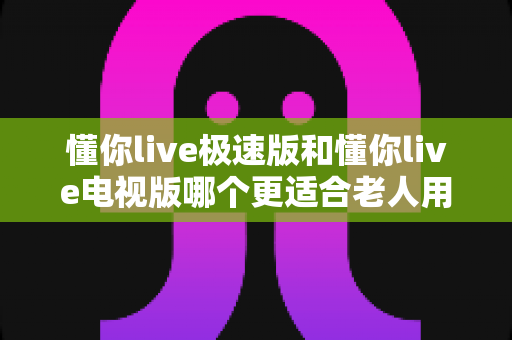 懂你live极速版和懂你live电视版哪个更适合老人用?一篇文章帮你选对版本 懂你live极速版和懂你live电视版哪个更适合老人用?一篇文章帮你选对版本