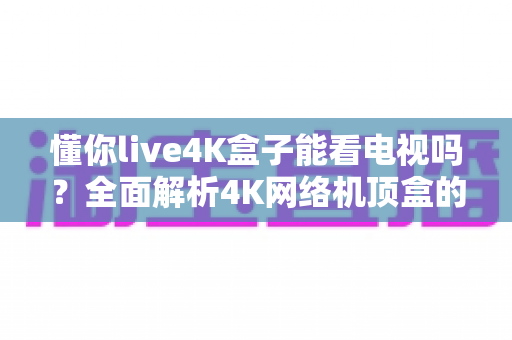 懂你live4K盒子能看电视吗?全面解析4K网络机顶盒的看电视功能、设置方法与实用指南 懂你live4K盒子能看电视吗?全面解析4K网络机顶盒的看电视功能、设置方法与实用指南