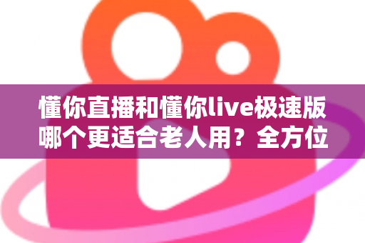 懂你直播和懂你live极速版哪个更适合老人用？全方位对比分析与选购指南